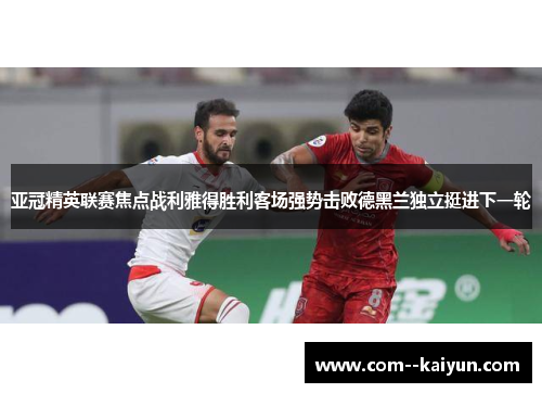 亚冠精英联赛焦点战利雅得胜利客场强势击败德黑兰独立挺进下一轮 亚冠精英联赛焦点战利雅得胜利客场强势击败德黑兰独立挺进下一轮