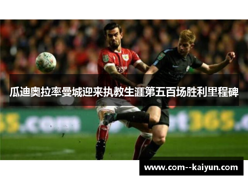 瓜迪奥拉率曼城迎来执教生涯第五百场胜利里程碑 瓜迪奥拉率曼城迎来执教生涯第五百场胜利里程碑